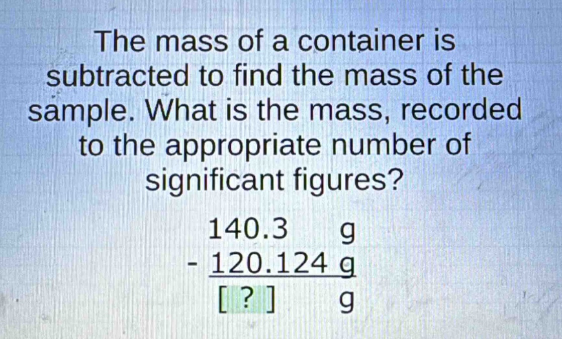the mass of a container is subtracted to find the mass of the sample. what is the mass, recorded to the appropriate number of significant figures?\n140.3 g\n- 120.124 g\n? g