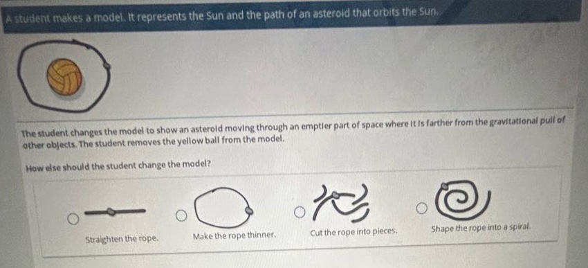 a student makes a model. it represents the sun and the path of an asteroid that orbits the sun. the student changes the model to show an asteroid moving through an emptier part of space where it is farther from the gravitational pull of other objects. the student removes the yellow ball from the model. how else should the student change the model? straighten the rope. make the rope thinner. cut the rope into pieces. shape the rope into a spiral.