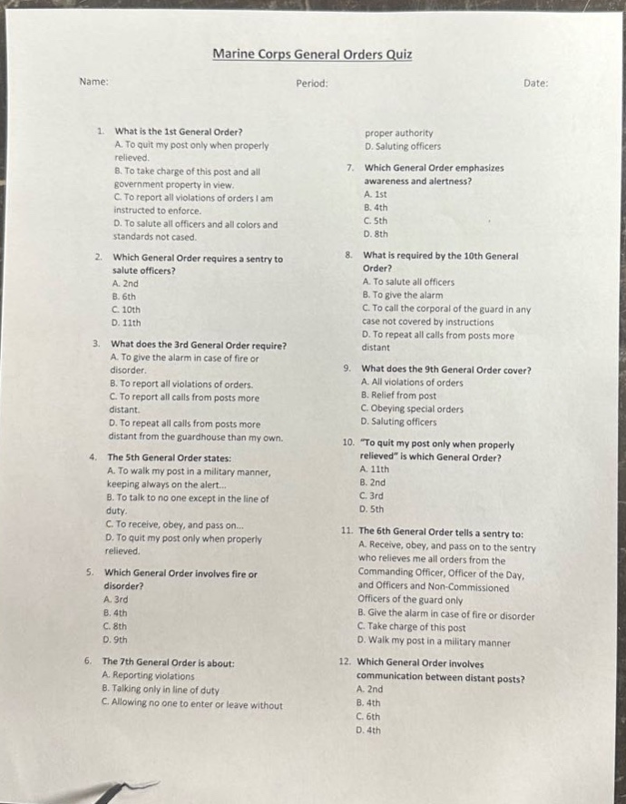 marine corps general orders quiz\nname:\tperiod:\tdate:\n1. what is the 1st general order?\na. to quit my post only when properly relieved.\nb. to take charge of this post and all government property in view.\nc. to report all violations of orders i am instructed to enforce.\nd. to salute all officers and all colors and standards not cased.\n2. which general order requires a sentry to salute officers?\na. 2nd\nb. 6th\nc. 10th\nd. 11th\n3. what does the 3rd general order require?\na. to give the alarm in case of fire or disorder.\nb. to report all violations of orders.\nc. to report all calls from posts more distant from the guardhouse than my own.\nd. to repeat all calls from posts more distant.\n4. the 5th general order states:\na. to walk my post in a military manner, keeping always on the alert...\nb. to talk to no one except in the line of duty.\nc. to receive, obey, and pass on...\nd. to quit my post only when properly relieved.\n5. which general order involves fire or disorder?\na. 3rd\nb. 4th\nc. 8th\nd. 9th\n6. the 7th general order is about:\na. reporting violations\nb. talking only in line of duty\nc. allowing no one to enter or leave without proper authority\nd. saluting officers\n7. which general order emphasizes awareness and alertness?\na. 1st\nb. 4th\nc. 5th\nd. 8th\n8. what is required by the 10th general order?\na. to salute all officers\nb. to give the alarm\nc. to call the corporal of the guard in any case not covered by instructions\nd. to repeat all calls from posts more distant\n9. what does the 9th general order cover?\na. all violations of orders\nb. relief from post\nc. obeying special orders\nd. saluting officers\n10. “to quit my post only when properly relieved” is which general order?\na. 11th\nb. 2nd\nc. 3rd\nd. 5th\n11. the 6th general order tells a sentry to:\na. receive, obey, and pass on to the sentry who relieves me all orders from the commanding officer, officer of the day, and officers and non - commissioned officers of the guard only\nb. give the alarm in case of fire or disorder\nc. take charge of this post\nd. walk my post in a military manner\n12. which general order involves communication between distant posts?\na. 2nd\nb. 4th\nc. 6th\nd. 4th