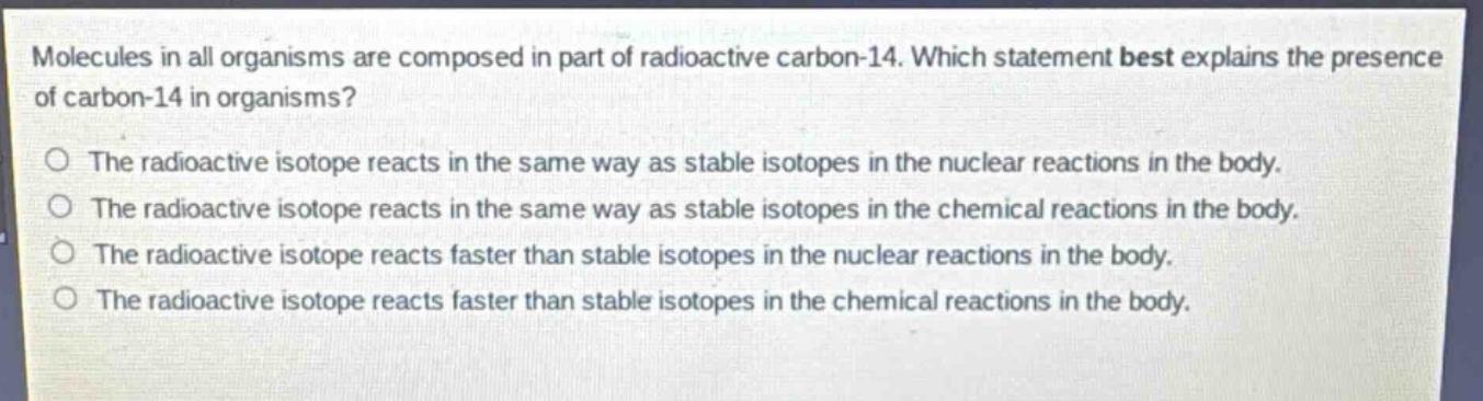 molecules in all organisms are composed in part of radioactive carbon - 14. which statement best explains the presence of carbon - 14 in organisms?\nthe radioactive isotope reacts in the same way as stable isotopes in the nuclear reactions in the body.\nthe radioactive isotope reacts in the same way as stable isotopes in the chemical reactions in the body.\nthe radioactive isotope reacts faster than stable isotopes in the nuclear reactions in the body.\nthe radioactive isotope reacts faster than stable isotopes in the chemical reactions in the body.