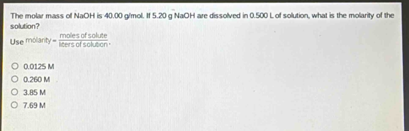 the molar mass of naoh is 40.00 g/mol. if 5.20 g naoh are dissolved in 0.500 l of solution, what is the molarity of the solution? use molarity = \\frac{moles of solute}{liters of solution}.\no 0.0125 m\no 0.260 m\no 3.85 m\no 7.69 m