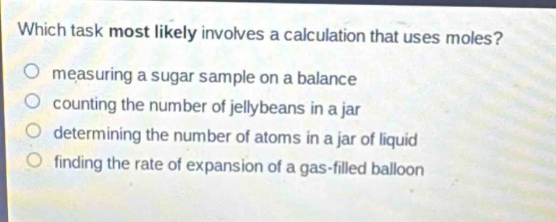 which task most likely involves a calculation that uses moles?\nmeasuring a sugar sample on a balance\ncounting the number of jellybeans in a jar\ndetermining the number of atoms in a jar of liquid\nfinding the rate of expansion of a gas - filled balloon