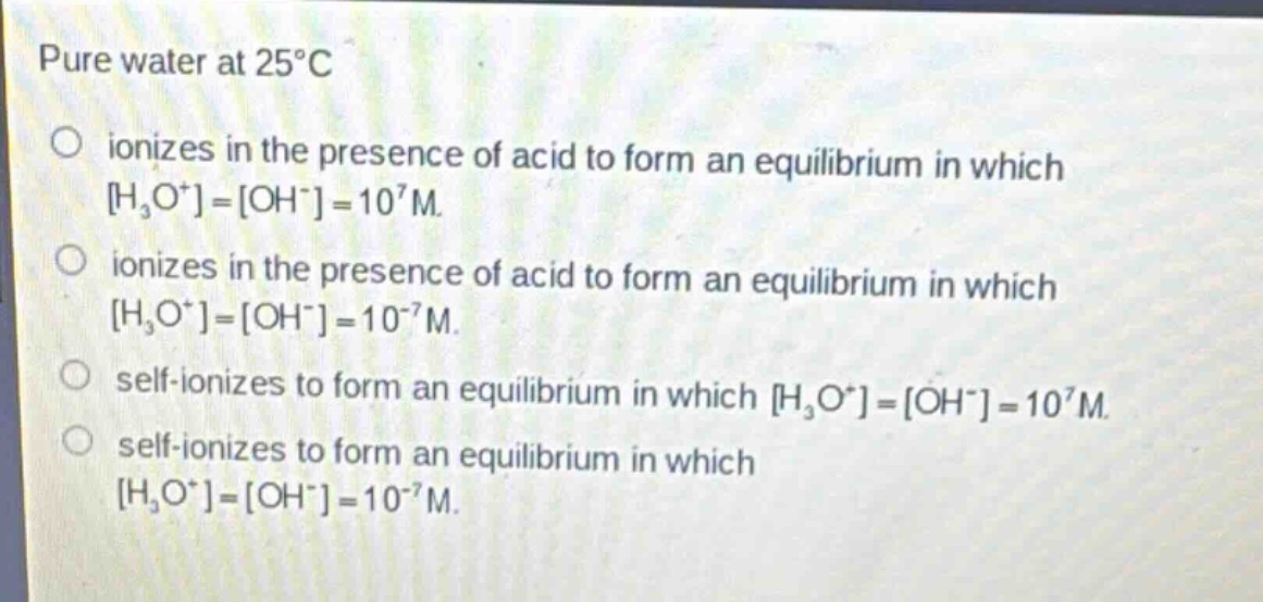 pure water at 25°c\n○ ionizes in the presence of acid to form an equilibrium in which h₃o⁺=oh⁻=10⁷m.\n○ ionizes in the presence of acid to form an equilibrium in which h₃o⁺=oh⁻=10⁻⁷m.\n○ self - ionizes to form an equilibrium in which h₃o⁺=oh⁻=10⁷m.\n○ self - ionizes to form an equilibrium in which h₃o⁺=oh⁻=10⁻⁷m.