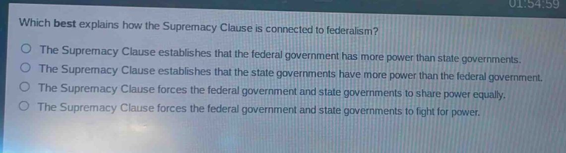 which best explains how the supremacy clause is connected to federalism?\nthe supremacy clause establishes that the federal government has more power than state governments.\nthe supremacy clause establishes that the state governments have more power than the federal government.\nthe supremacy clause forces the federal government and state governments to share power equally.\nthe supremacy clause forces the federal government and state governments to fight for power.