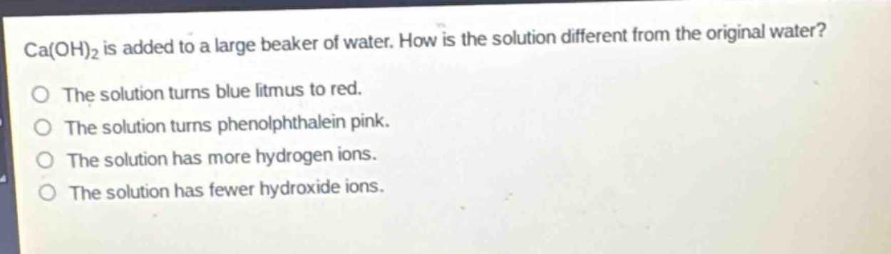 ca(oh)₂ is added to a large beaker of water. how is the solution different from the original water?\no the solution turns blue litmus to red.\no the solution turns phenolphthalein pink.\no the solution has more hydrogen ions.\no the solution has fewer hydroxide ions.