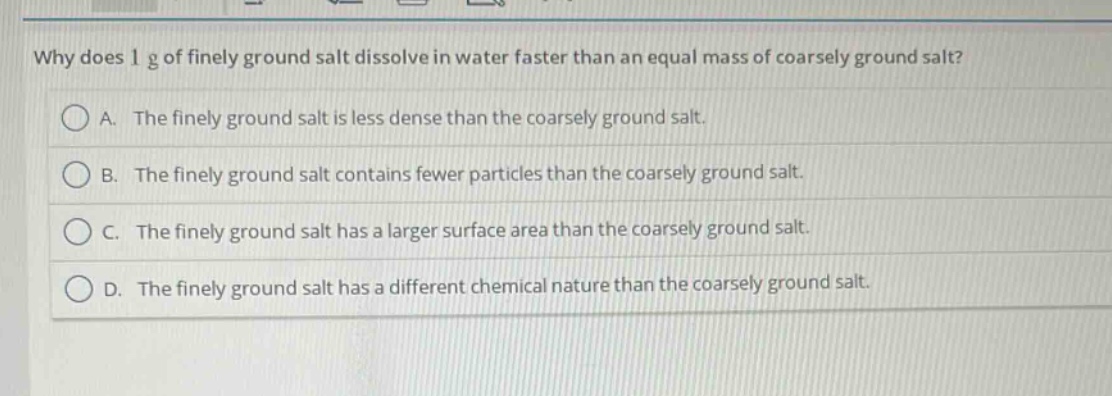 why does 1 g of finely ground salt dissolve in water faster than an equal mass of coarsely ground salt?\na. the finely ground salt is less dense than the coarsely ground salt.\nb. the finely ground salt contains fewer particles than the coarsely ground salt.\nc. the finely ground salt has a larger surface area than the coarsely ground salt.\nd. the finely ground salt has a different chemical nature than the coarsely ground salt.