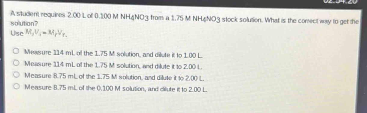 a student requires 2.00 l of 0.100 m nh4no3 from a 1.75 m nh4no3 stock solution. what is the correct way to get the solution? use $m_iv_i = m_fv_f$. measure 114 ml of the 1.75 m solution, and dilute it to 1.00 l. measure 114 ml of the 1.75 m solution, and dilute it to 2.00 l. measure 8.75 ml of the 1.75 m solution, and dilute it to 2.00 l. measure 8.75 ml of the 0.100 m solution, and dilute it to 2.00 l.