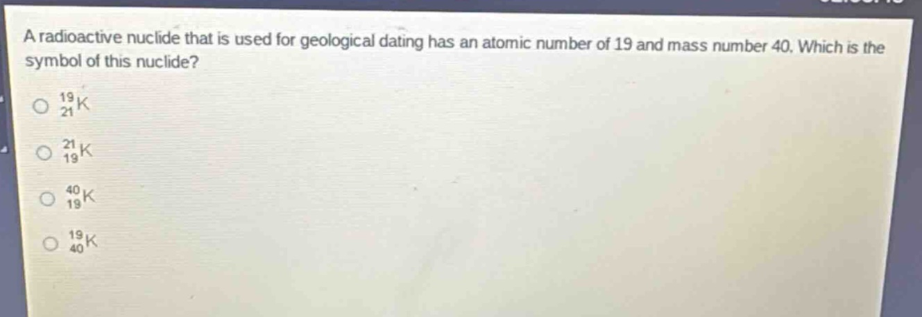 a radioactive nuclide that is used for geological dating has an atomic number of 19 and mass number 40. which is the symbol of this nuclide?\no $_{21}^{19}k$\no $_{19}^{21}k$\no $_{19}^{40}k$\no $_{40}^{19}k$