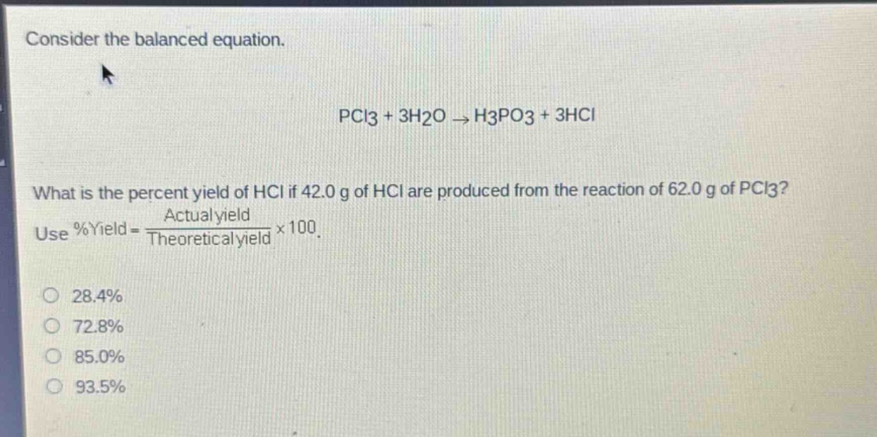 consider the balanced equation.\n\npcl3 + 3h2o → h3po3 + 3hcl\n\nwhat is the percent yield of hcl if 42.0 g of hcl are produced from the reaction of 62.0 g of pcl3?\nuse %yield = \\frac{actual yield}{theoretical yield}×100.\n\n28.4%\n72.8%\n85.0%\n93.5%