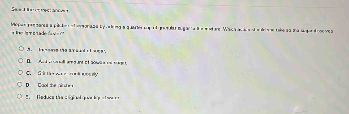 select the correct answer. megan prepares a pitcher of lemonade by adding a quarter cup of granular sugar to the mixture. which action should she take so the sugar dissolves in the lemonade faster? a. increase the amount of sugar. b. add a small amount of powdered sugar. c. stir the water continuously. d. cool the pitcher. e. reduce the original quantity of water.