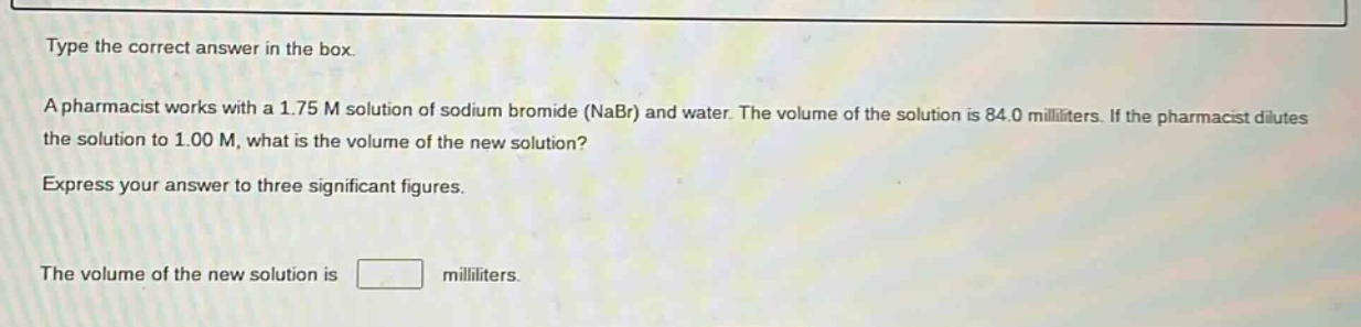 type the correct answer in the box.\na pharmacist works with a 1.75 m solution of sodium bromide (nabr) and water. the volume of the solution is 84.0 milliliters. if the pharmacist dilutes the solution to 1.00 m, what is the volume of the new solution?\nexpress your answer to three significant figures.\nthe volume of the new solution is milliliters.