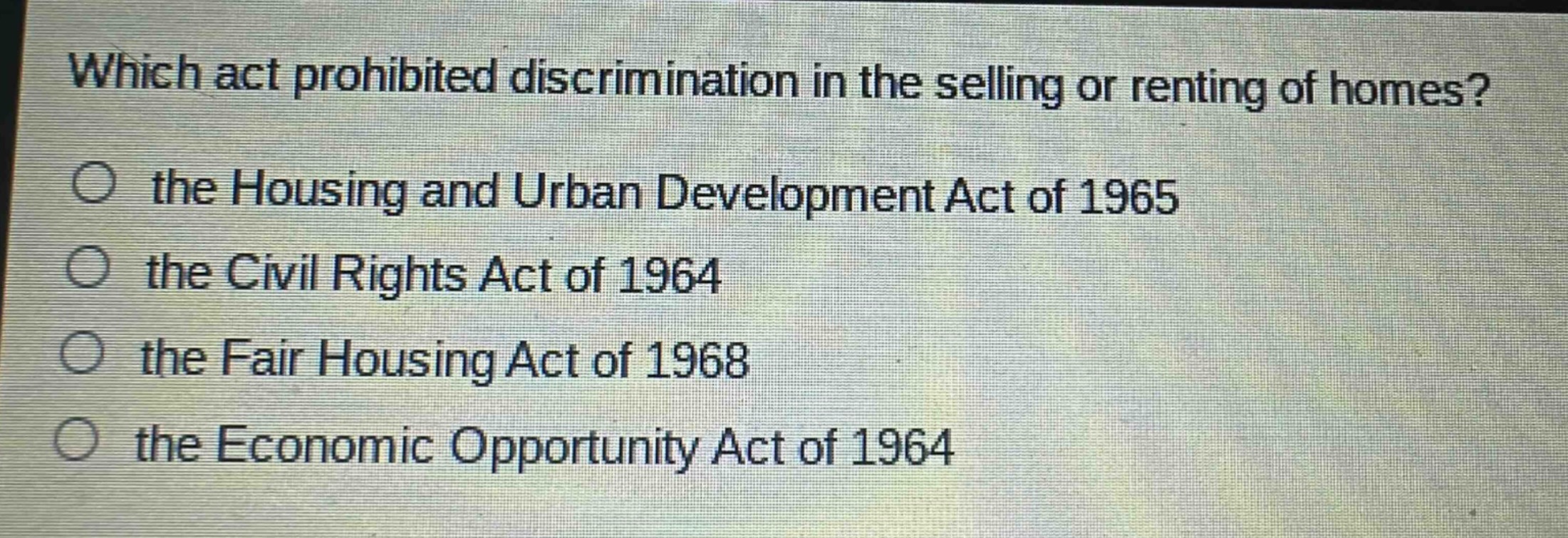 which act prohibited discrimination in the selling or renting of homes?\no the housing and urban development act of 1965\no the civil rights act of 1964\no the fair housing act of 1968\no the economic opportunity act of 1964