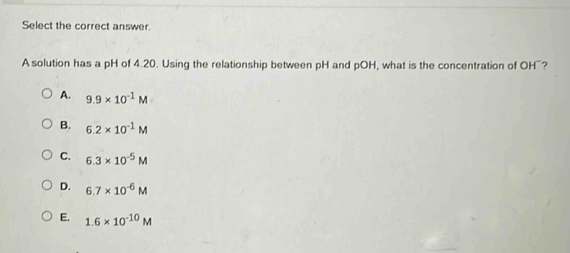 select the correct answer.\na solution has a ph of 4.20. using the relationship between ph and poh, what is the concentration of oh⁻?\n○ a. 9.9×10⁻¹ m\n○ b. 6.2×10⁻¹ m\n○ c. 6.3×10⁻⁵ m\n○ d. 6.7×10⁻⁶ m\n○ e. 1.6×10⁻¹⁰ m