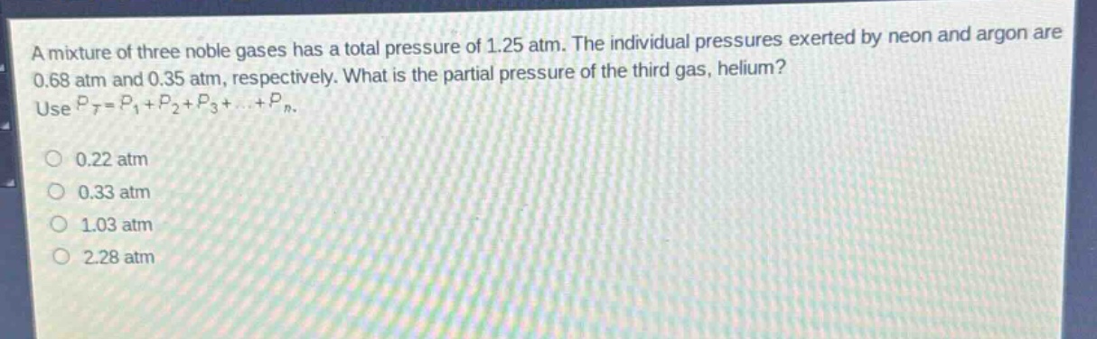 a mixture of three noble gases has a total pressure of 1.25 atm. the individual pressures exerted by neon and argon are 0.68 atm and 0.35 atm, respectively. what is the partial pressure of the third gas, helium? use $p_t = p_1+p_2 + p_3+cdots+p_n$.\n0.22 atm\n0.33 atm\n1.03 atm\n2.28 atm