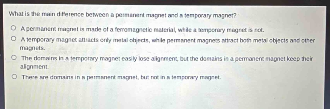 what is the main difference between a permanent magnet and a temporary magnet?\no a permanent magnet is made of a ferromagnetic material, while a temporary magnet is not.\no a temporary magnet attracts only metal objects, while permanent magnets attract both metal objects and other magnets.\no the domains in a temporary magnet easily lose alignment, but the domains in a permanent magnet keep their alignment.\no there are domains in a permanent magnet, but not in a temporary magnet.