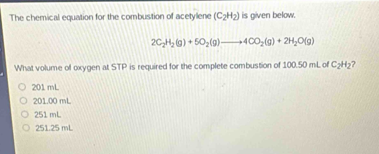 the chemical equation for the combustion of acetylene (c₂h₂) is given below.\n2c₂h₂(g) + 5o₂(g)→4co₂(g) + 2h₂o(g)\nwhat volume of oxygen at stp is required for the complete combustion of 100.50 ml of c₂h₂?\n201 ml\n201.00 ml\n251 ml\n251.25 ml