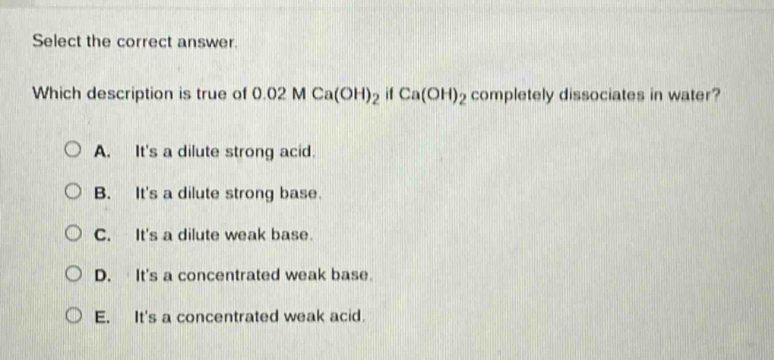 select the correct answer. which description is true of 0.02 m ca(oh)₂ if ca(oh)₂ completely dissociates in water? a. its a dilute strong acid. b. its a dilute strong base. c. its a dilute weak base. d. its a concentrated weak base. e. its a concentrated weak acid.
