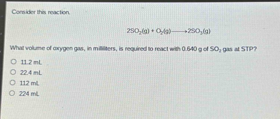consider this reaction.\n2so₂(g) + o₂(g)→2so₃(g)\nwhat volume of oxygen gas, in milliliters, is required to react with 0.640 g of so₂ gas at stp?\n11.2 ml\n22.4 ml\n112 ml\n224 ml
