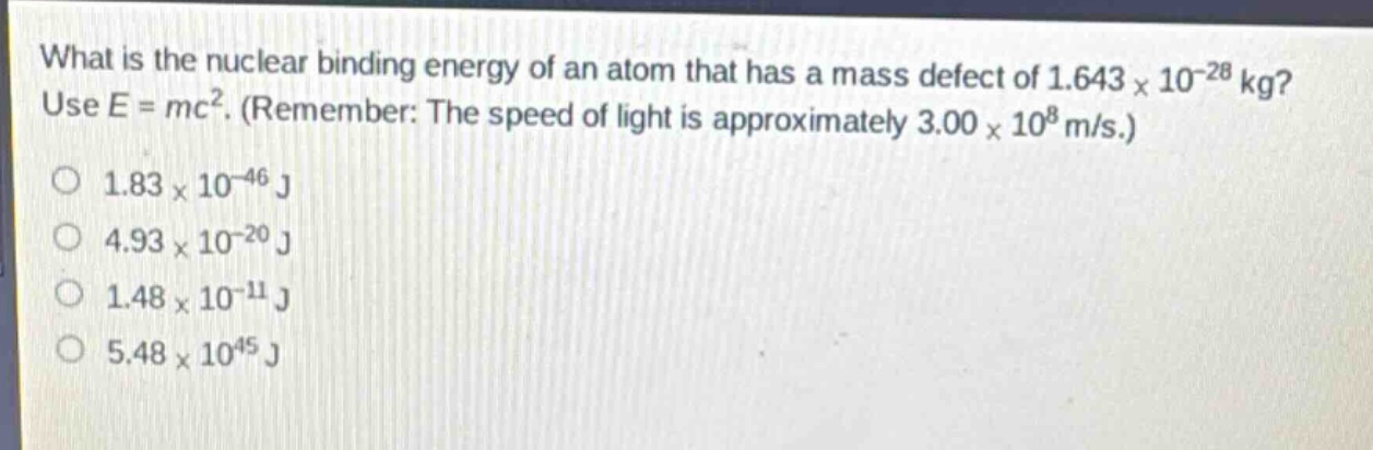 what is the nuclear binding energy of an atom that has a mass defect of 1.643×10⁻²⁸ kg? use e = mc². (remember: the speed of light is approximately 3.00×10⁸ m/s.)\n1.83×10⁻⁴⁶ j\n4.93×10⁻²⁰ j\n1.48×10⁻¹¹ j\n5.48×10⁴⁵ j