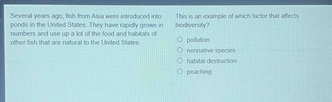 several years ago, fish from asia were introduced into ponds in the united states. they have rapidly grown in numbers and use up a lot of the food and habitats of other fish that are natural to the united states. this is an example of which factor that affects biodiversity?\no pollution\no nonnative species\no habitat destruction\no poaching