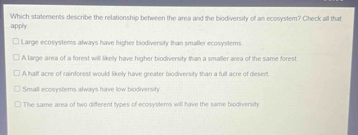 which statements describe the relationship between the area and the biodiversity of an ecosystem? check all that apply.\nlarge ecosystems always have higher biodiversity than smaller ecosystems.\na large area of a forest will likely have higher biodiversity than a smaller area of the same forest.\na half acre of rainforest would likely have greater biodiversity than a full acre of desert.\nsmall ecosystems always have low biodiversity.\nthe same area of two different types of ecosystems will have the same biodiversity.