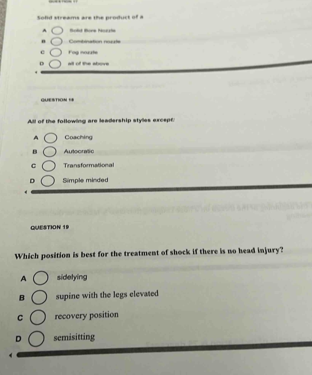 question 17\nsolid streams are the product of a\na solid bore nozzle\nb combination nozzle\nc fog nozzle\nd all of the above\n\nquestion 18\nall of the following are leadership styles except:\na coaching\nb autocratic\nc transformational\nd simple minded\n\nquestion 19\nwhich position is best for the treatment of shock if there is no head injury?\na sidelying\nb supine with the legs elevated\nc recovery position\nd semisitting