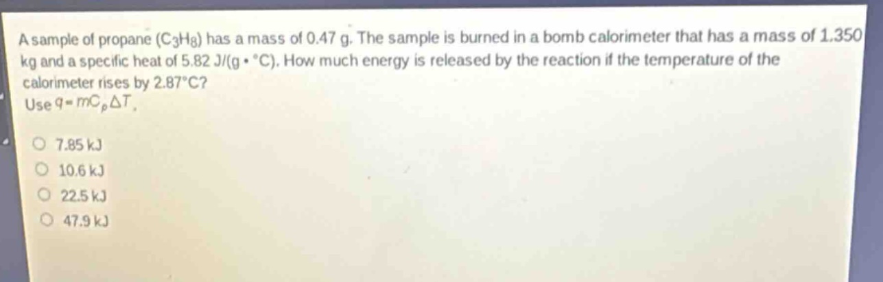 a sample of propane (c₃h₈) has a mass of 0.47 g. the sample is burned in a bomb calorimeter that has a mass of 1.350 kg and a specific heat of 5.82 j/(g·°c). how much energy is released by the reaction if the temperature of the calorimeter rises by 2.87°c? use q = mcₚδt.\n7.85 kj\n10.6 kj\n22.5 kj\n47.9 kj