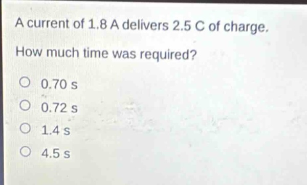 a current of 1.8 a delivers 2.5 c of charge. how much time was required?\no 0.70 s\no 0.72 s\no 1.4 s\no 4.5 s