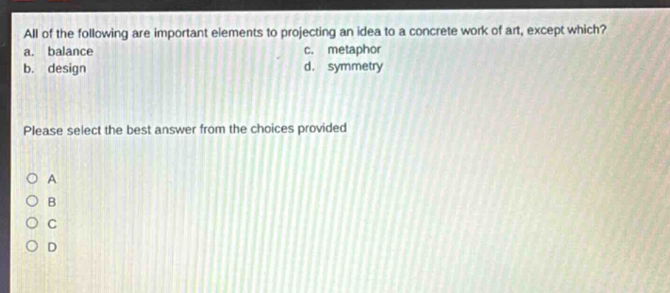 all of the following are important elements to projecting an idea to a concrete work of art, except which?\na. balance c. metaphor\nb. design d. symmetry\nplease select the best answer from the choices provided\no a\no b\no c\no d