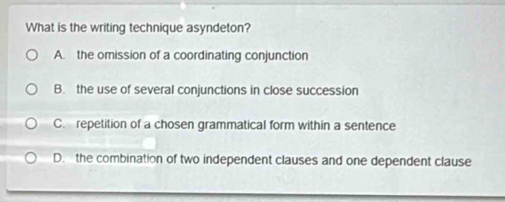 what is the writing technique asyndeton?\na. the omission of a coordinating conjunction\nb. the use of several conjunctions in close succession\nc. repetition of a chosen grammatical form within a sentence\nd. the combination of two independent clauses and one dependent clause