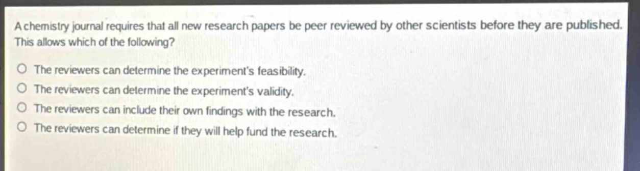 a chemistry journal requires that all new research papers be peer reviewed by other scientists before they are published. this allows which of the following?\no the reviewers can determine the experiments feasibility.\no the reviewers can determine the experiments validity.\no the reviewers can include their own findings with the research.\no the reviewers can determine if they will help fund the research.
