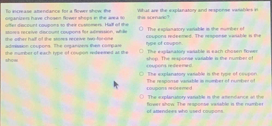 to increase attendance for a flower show, the organizers have chosen flower shops in the area to offer discount coupons to their customers. half of the stores receive discount coupons for admission, while the other half of the stores receive two - for - one admission coupons. the organizers then compare the number of each type of coupon redeemed at the show. what are the explanatory and response variables in this scenario? the explanatory variable is the number of coupons redeemed. the response variable is the type of coupon. the explanatory variable is each chosen flower shop. the response variable is the number of coupons redeemed. the explanatory variable is the type of coupon. the response variable is number of number of coupons redeemed. the explanatory variable is the attendance at the flower show. the response variable is the number of attendees who used coupons.