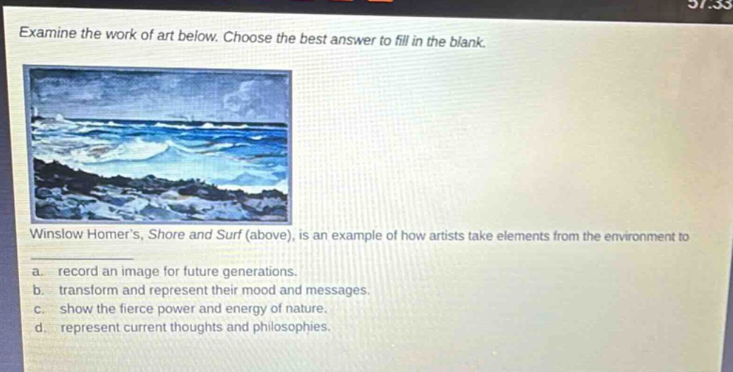 examine the work of art below. choose the best answer to fill in the blank. winslow homer’s, shore and surf (above), is an example of how artists take elements from the environment to a. record an image for future generations. b. transform and represent their mood and messages. c. show the fierce power and energy of nature. d. represent current thoughts and philosophies.