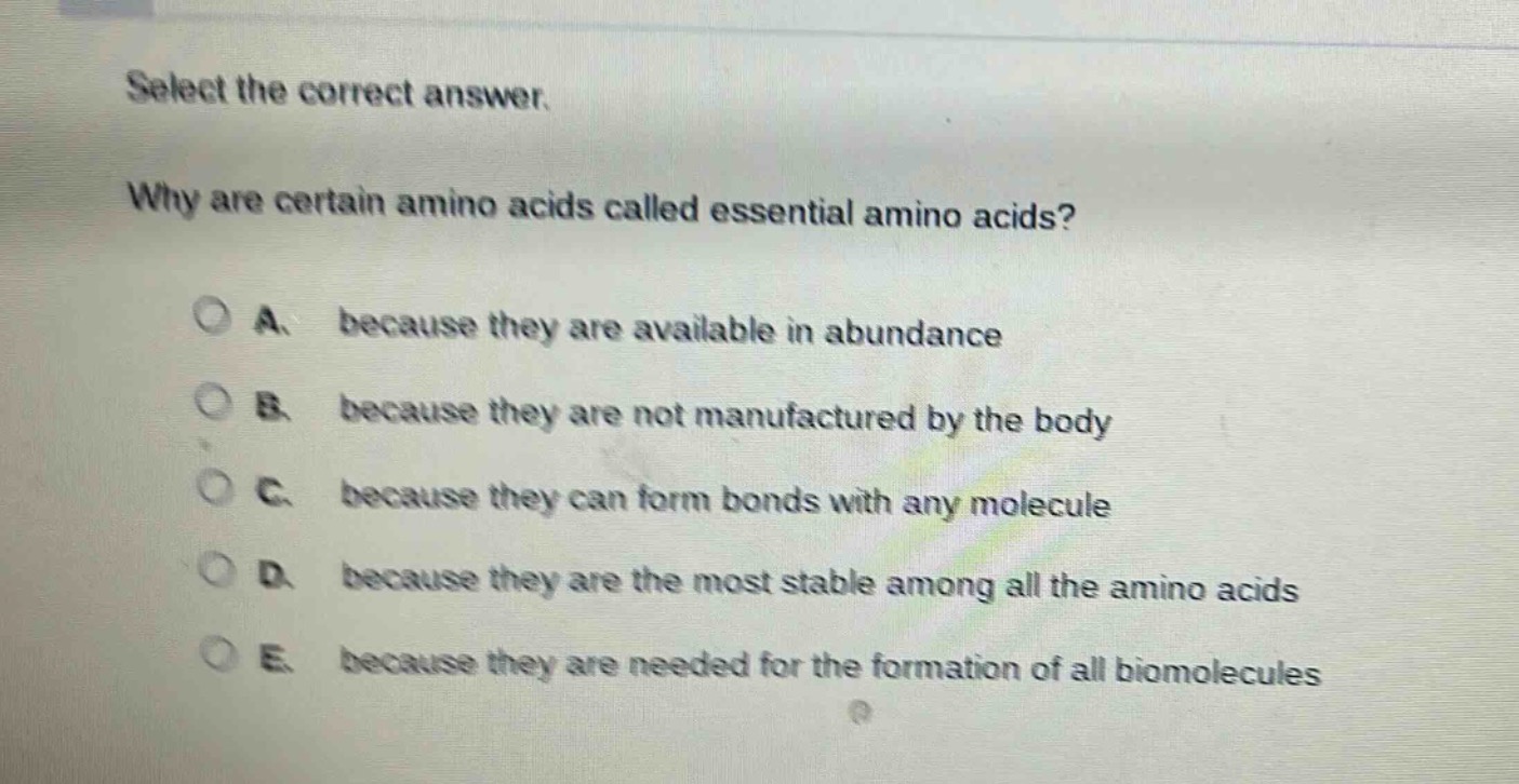 select the correct answer.\nwhy are certain amino acids called essential amino acids?\na. because they are available in abundance\nb. because they are not manufactured by the body\nc. because they can form bonds with any molecule\nd. because they are the most stable among all the amino acids\ne. because they are needed for the formation of all biomolecules