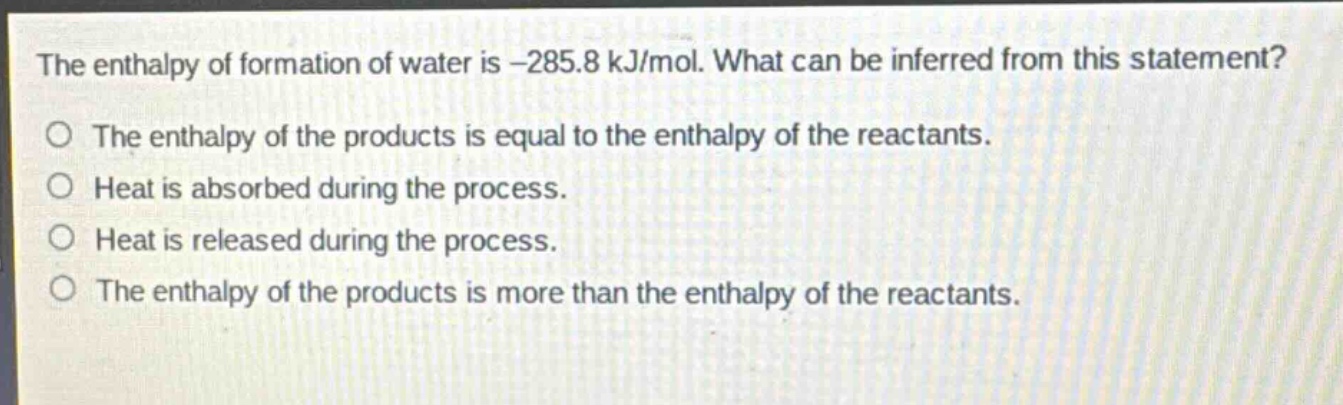 the enthalpy of formation of water is -285.8 kj/mol. what can be inferred from this statement?\no the enthalpy of the products is equal to the enthalpy of the reactants.\no heat is absorbed during the process.\no heat is released during the process.\no the enthalpy of the products is more than the enthalpy of the reactants.