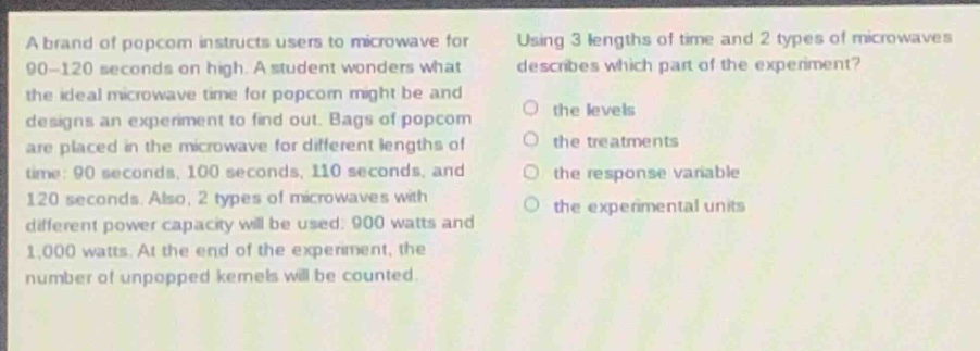 a brand of popcorn instructs users to microwave for 90 - 120 seconds on high. a student wonders what the ideal microwave time for popcorn might be and designs an experiment to find out. bags of popcorn are placed in the microwave for different lengths of time: 90 seconds, 100 seconds, 110 seconds, and 120 seconds. also, 2 types of microwaves with different power capacity will be used: 900 watts and 1,000 watts. at the end of the experiment, the number of unpopped kernels will be counted. using 3 lengths of time and 2 types of microwaves describes which part of the experiment? the levels the treatments the response variable the experimental units