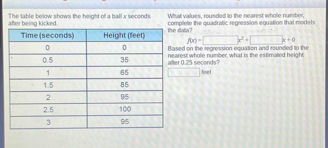 the table below shows the height of a ball x seconds after being kicked.\n| time (seconds) | height (feet) |\n| ---- | ---- |\n| 0 | 0 |\n| 0.5 | 35 |\n| 1 | 65 |\n| 1.5 | 85 |\n| 2 | 95 |\n| 2.5 | 100 |\n| 3 | 95 |\nwhat values, rounded to the nearest whole number, complete the quadratic regression equation that models the data?\nf(x)= x²+ x + 0\nbased on the regression equation and rounded to the nearest whole number, what is the estimated height after 0.25 seconds?\n feet
