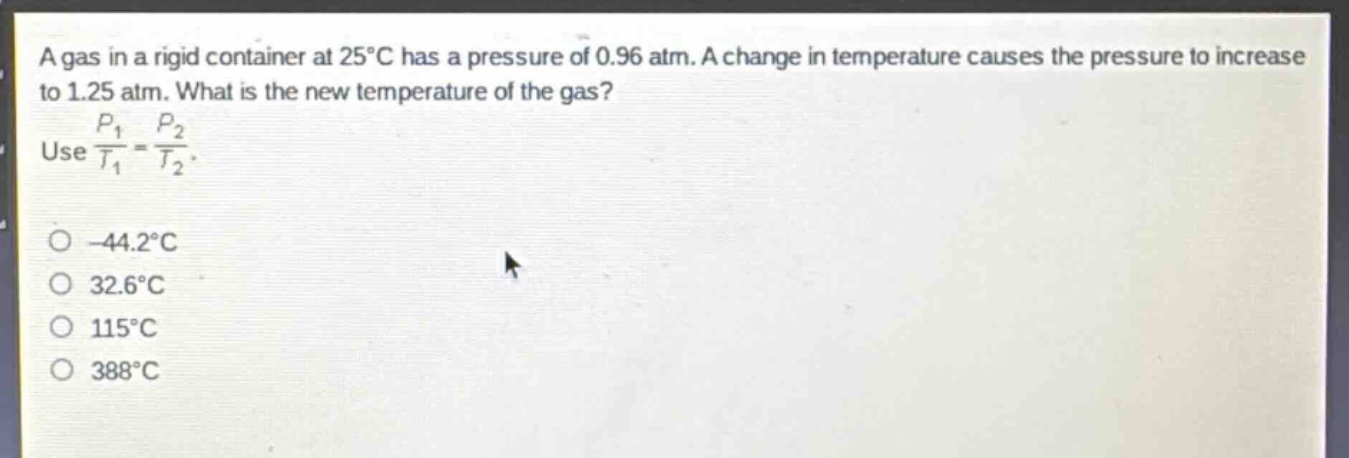 a gas in a rigid container at 25°c has a pressure of 0.96 atm. a change in temperature causes the pressure to increase to 1.25 atm. what is the new temperature of the gas? use $\frac{p_1}{t_1}=\frac{p_2}{t_2}$. -44.2°c 32.6°c 115°c 388°c
