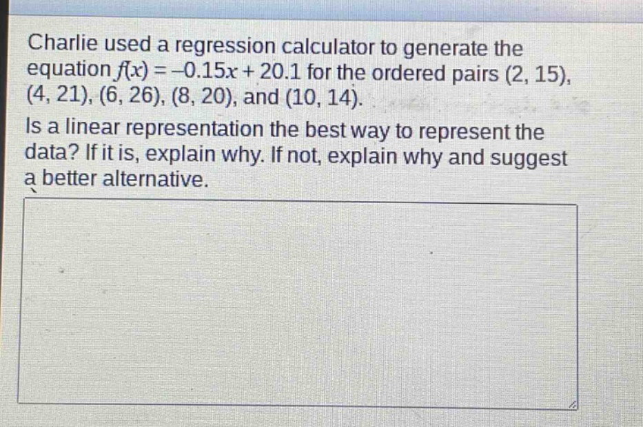 charlie used a regression calculator to generate the equation $f(x)= - 0.15x + 20.1$ for the ordered pairs $(2,15),(4,21),(6,26),(8,20)$, and $(10,14)$. is a linear representation the best way to represent the data? if it is, explain why. if not, explain why and suggest a better alternative.