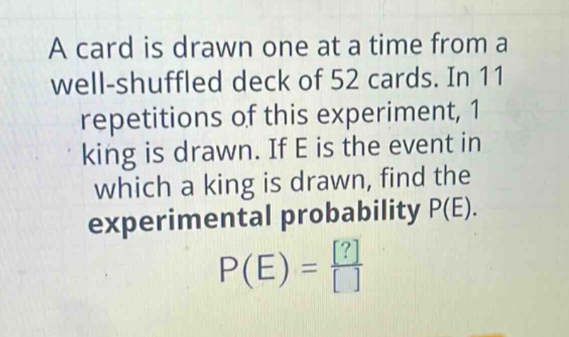 a card is drawn one at a time from a well - shuffled deck of 52 cards. in 11 repetitions of this experiment, 1 king is drawn. if e is the event in which a king is drawn, find the experimental probability p(e). p(e)=\frac{?}{}