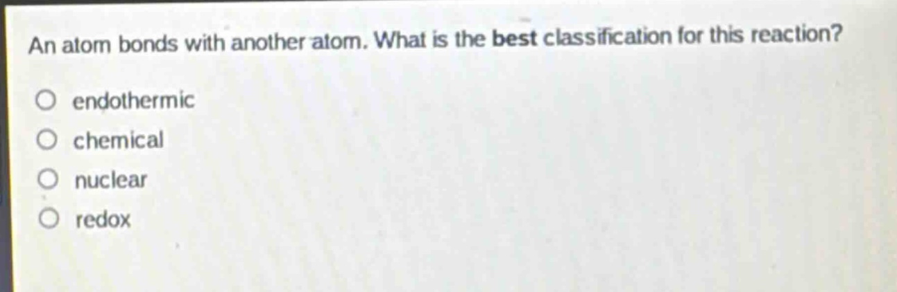 an atom bonds with another atom. what is the best classification for this reaction?\no endothermic\no chemical\no nuclear\no redox