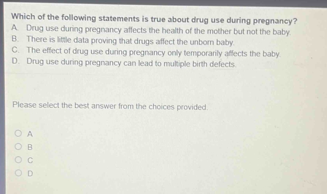 which of the following statements is true about drug use during pregnancy? a. drug use during pregnancy affects the health of the mother but not the baby. b. there is little data proving that drugs affect the unborn baby. c. the effect of drug use during pregnancy only temporarily affects the baby. d. drug use during pregnancy can lead to multiple birth defects. please select the best answer from the choices provided. o a o b o c o d