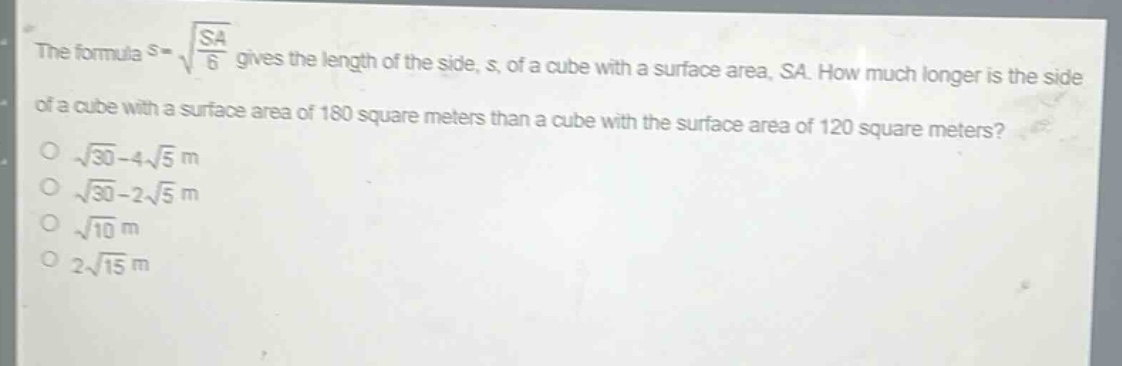 the formula $s = sqrt{\frac{sa}{6}}$ gives the length of the side, s, of a cube with a surface area, sa. how much longer is the side of a cube with a surface area of 180 square meters than a cube with the surface area of 120 square meters?\n$sqrt{30}-4sqrt{5}$ m\n$sqrt{30}-2sqrt{5}$ m\n$sqrt{10}$ m\n$2sqrt{15}$ m