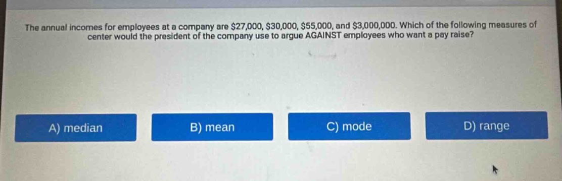 the annual incomes for employees at a company are $27,000, $30,000, $55,000, and $3,000,000. which of the following measures of center would the president of the company use to argue against employees who want a pay raise?\na) median\nb) mean\nc) mode\nd) range