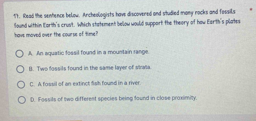 11. read the sentence below. archeologists have discovered and studied many rocks and fossils found within earths crust. which statement below would support the theory of how earths plates have moved over the course of time?\na. an aquatic fossil found in a mountain range.\nb. two fossils found in the same layer of strata.\nc. a fossil of an extinct fish found in a river.\nd. fossils of two different species being found in close proximity.
