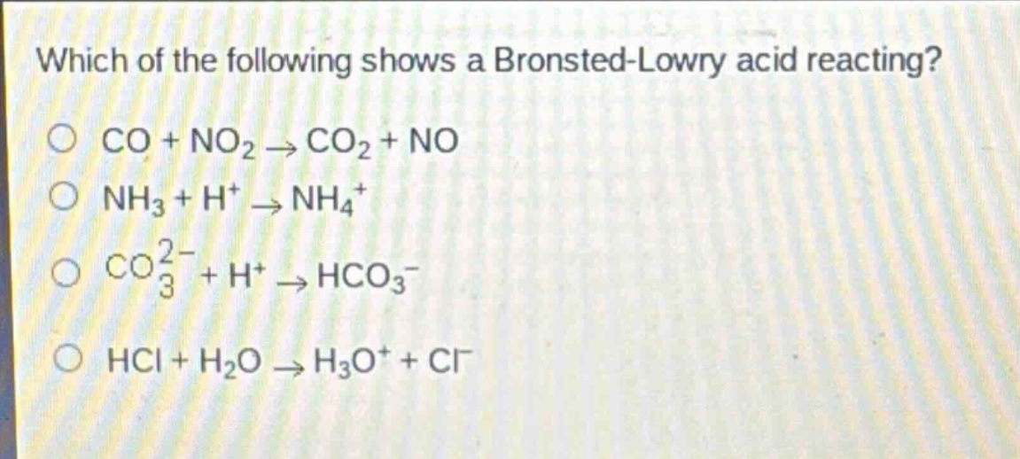 which of the following shows a bronsted - lowry acid reacting?\nco + no₂ → co₂ + no\nnh₃ + h⁺ → nh₄⁺\nco₃²⁻ + h⁺ → hco₃⁻\nhcl + h₂o → h₃o⁺ + cl⁻