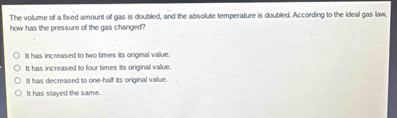 the volume of a fixed amount of gas is doubled, and the absolute temperature is doubled. according to the ideal gas law, how has the pressure of the gas changed?\n\nit has increased to two times its original value.\nit has increased to four times its original value.\nit has decreased to one - half its original value.\nit has stayed the same.