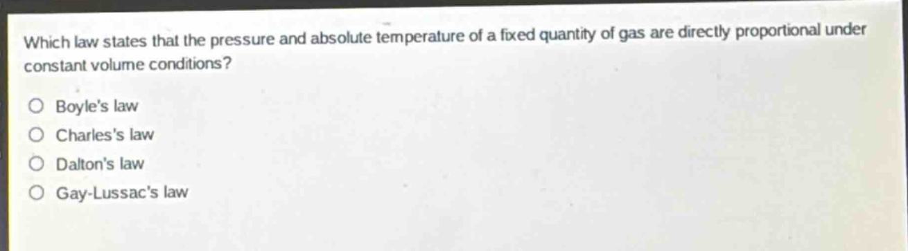 which law states that the pressure and absolute temperature of a fixed quantity of gas are directly proportional under constant volume conditions?\no boyles law\no charless law\no daltons law\no gay - lussacs law