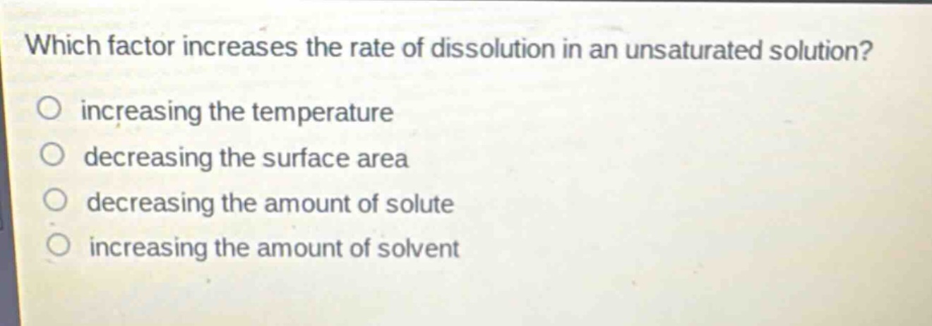 which factor increases the rate of dissolution in an unsaturated solution?\no increasing the temperature\no decreasing the surface area\no decreasing the amount of solute\no increasing the amount of solvent