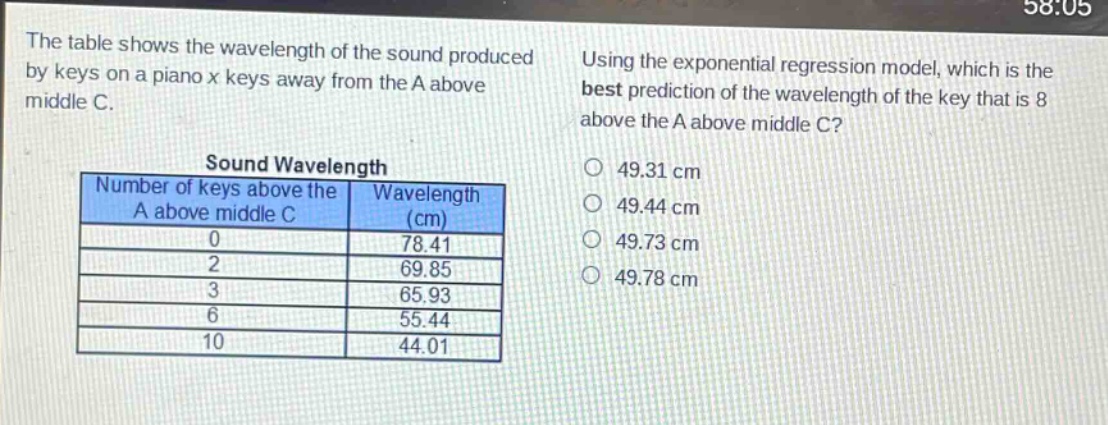 the table shows the wavelength of the sound produced by keys on a piano x keys away from the a above middle c. using the exponential regression model, which is the best prediction of the wavelength of the key that is 8 above the a above middle c?\nsound wavelength\nnumber of keys above the a above middle c | wavelength (cm)\n0 | 78.41\n2 | 69.85\n3 | 65.93\n6 | 55.44\n10 | 44.01\n49.31 cm\n49.44 cm\n49.73 cm\n49.78 cm